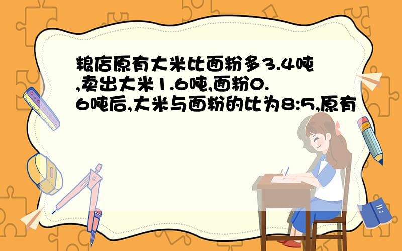 粮店原有大米比面粉多3.4吨,卖出大米1.6吨,面粉0.6吨后,大米与面粉的比为8:5,原有