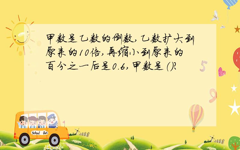 甲数是乙数的倒数,乙数扩大到原来的10倍,再缩小到原来的百分之一后是0.6,甲数是（）?