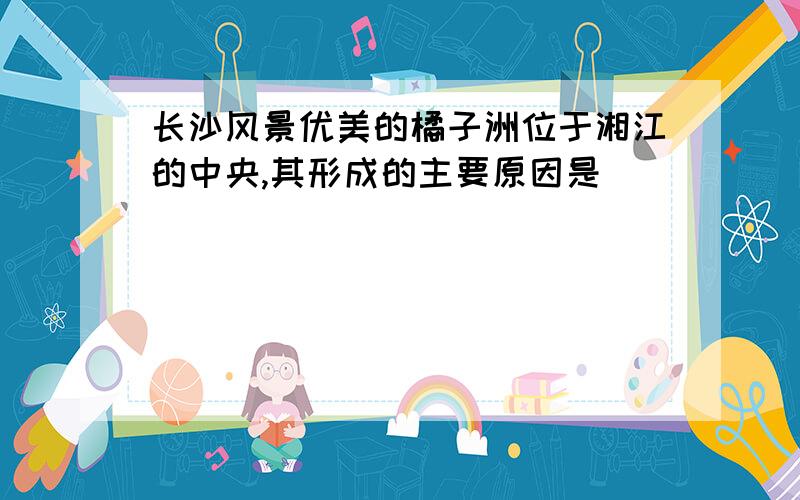 长沙风景优美的橘子洲位于湘江的中央,其形成的主要原因是