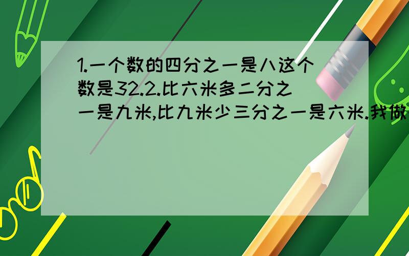 1.一个数的四分之一是八这个数是32.2.比六米多二分之一是九米,比九米少三分之一是六米.我做的对吗?