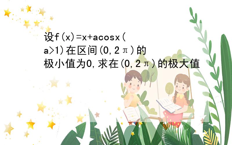 设f(x)=x+acosx(a>1)在区间(0,2π)的极小值为0,求在(0,2π)的极大值