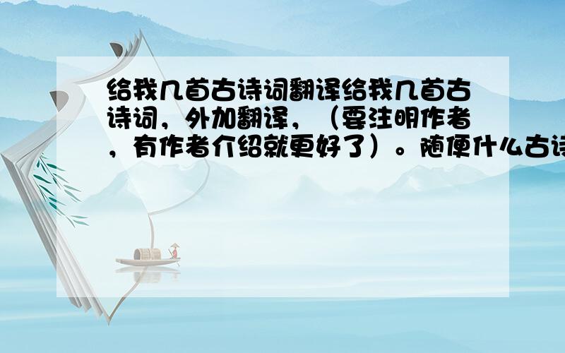 给我几首古诗词翻译给我几首古诗词，外加翻译，（要注明作者，有作者介绍就更好了）。随便什么古诗词都行，多给几首。（老师留的