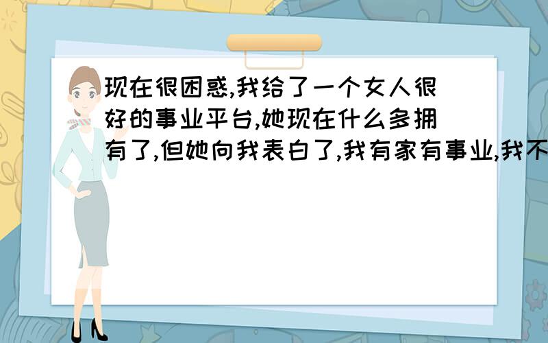 现在很困惑,我给了一个女人很好的事业平台,她现在什么多拥有了,但她向我表白了,我有家有事业,我不能给她一辈子的幸福,我当