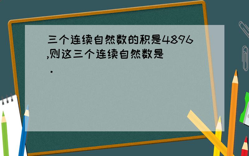 三个连续自然数的积是4896,则这三个连续自然数是（ ）。