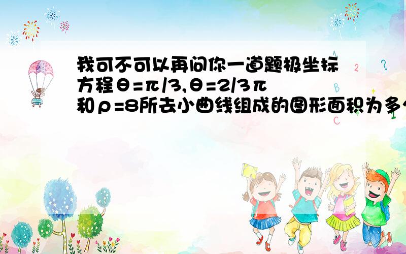 我可不可以再问你一道题极坐标方程θ=π/3,θ=2/3π和ρ=8所去小曲线组成的图形面积为多少过程