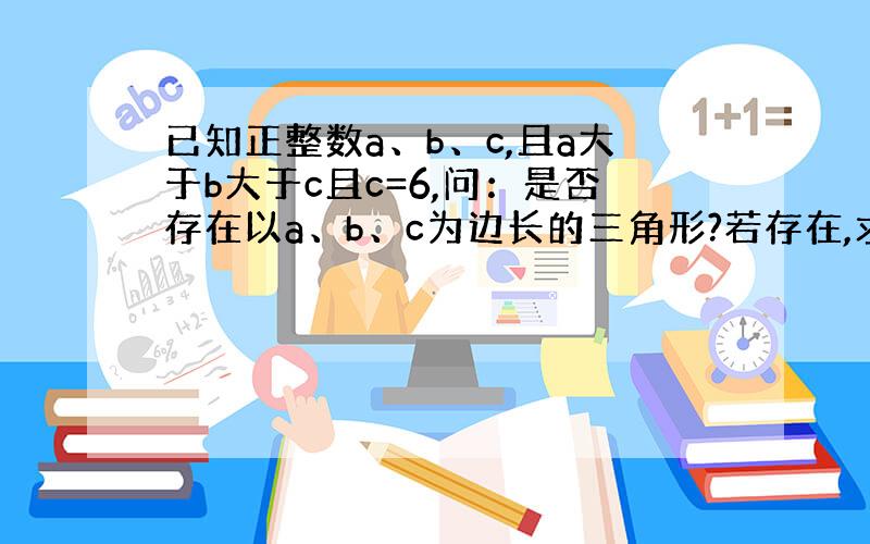 已知正整数a、b、c,且a大于b大于c且c=6,问：是否存在以a、b、c为边长的三角形?若存在,求出满足条件的三