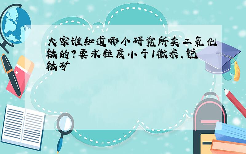 大家谁知道哪个研究所卖二氧化钛的?要求粒度小于1微米,锐钛矿