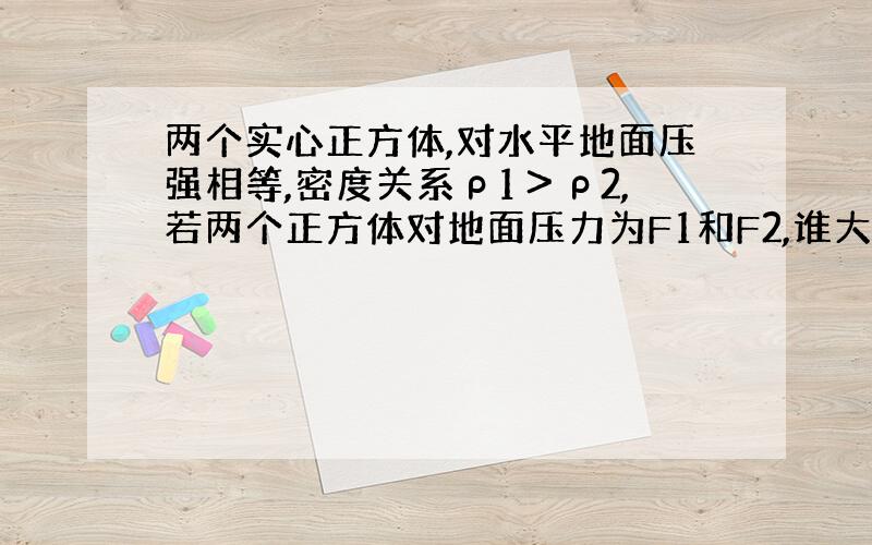 两个实心正方体,对水平地面压强相等,密度关系ρ1＞ρ2,若两个正方体对地面压力为F1和F2,谁大