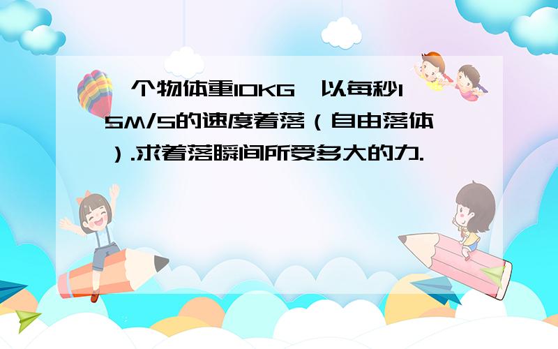 一个物体重10KG,以每秒15M/S的速度着落（自由落体）.求着落瞬间所受多大的力.