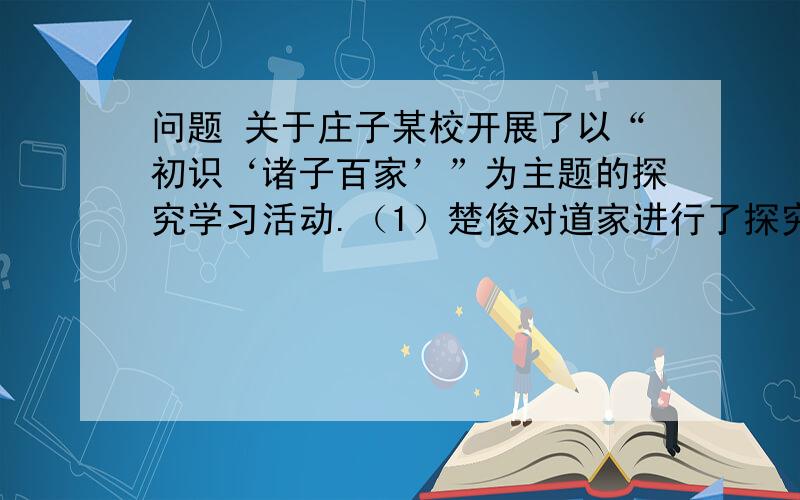 问题 关于庄子某校开展了以“初识‘诸子百家’”为主题的探究学习活动.（1）楚俊对道家进行了探究,他首先选出了课文中所涉及