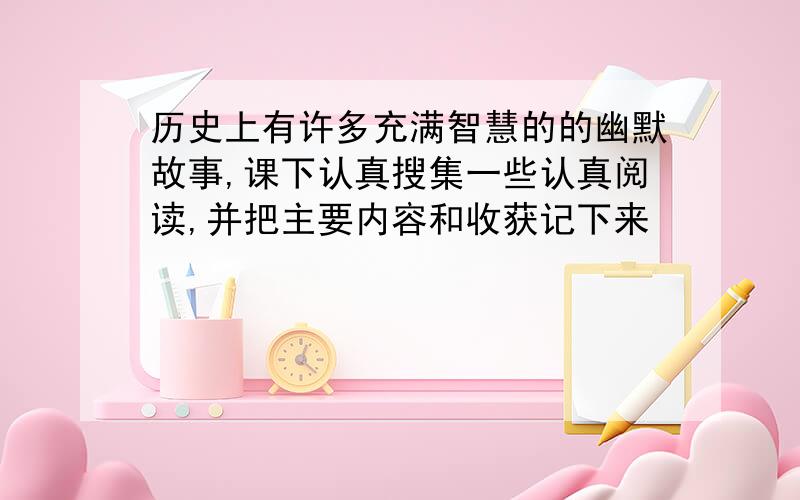 历史上有许多充满智慧的的幽默故事,课下认真搜集一些认真阅读,并把主要内容和收获记下来