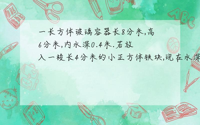 一长方体玻璃容器长8分米,高6分米,内水深0.4米.若放入一棱长4分米的小正方体铁块,现在水深