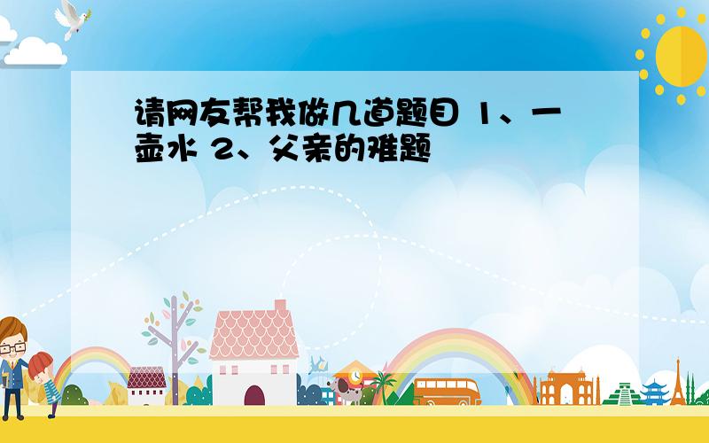 请网友帮我做几道题目 1、一壶水 2、父亲的难题