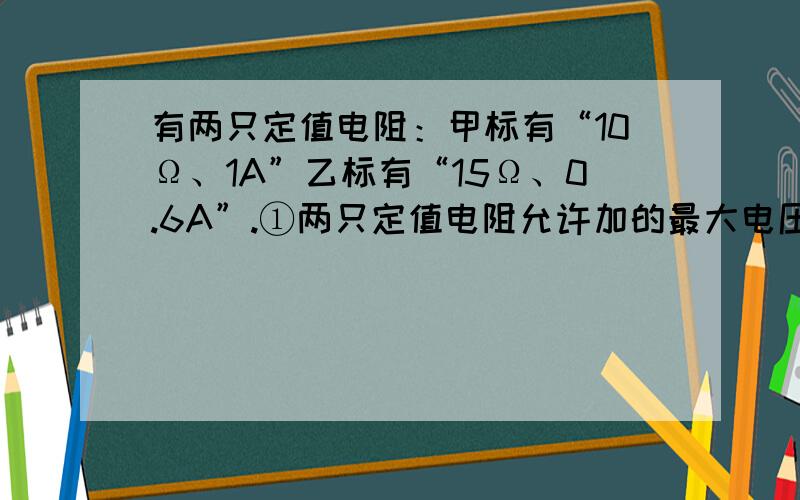 有两只定值电阻：甲标有“10Ω、1A”乙标有“15Ω、0.6A”.①两只定值电阻允许加的最大电压是多少?...