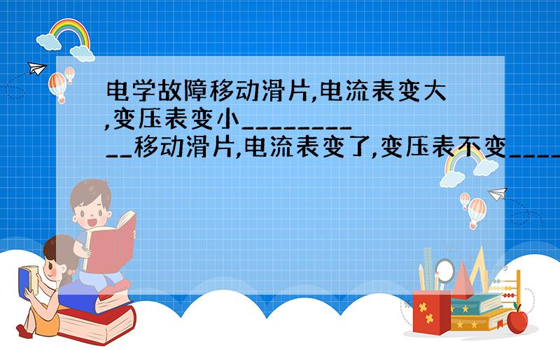 电学故障移动滑片,电流表变大,变压表变小__________移动滑片,电流表变了,变压表不变__________移动滑片