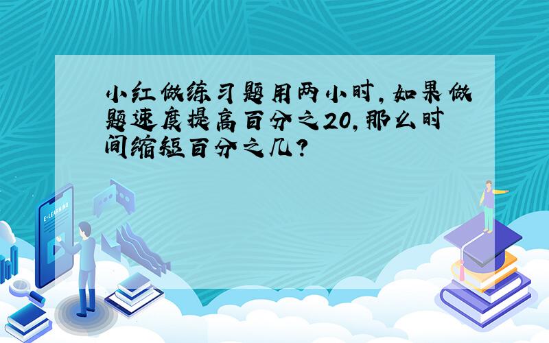 小红做练习题用两小时,如果做题速度提高百分之20,那么时间缩短百分之几?