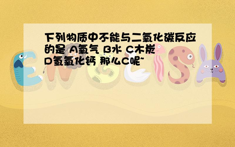 下列物质中不能与二氧化碳反应的是 A氧气 B水 C木炭 D氢氧化钙 那么C呢~