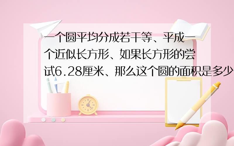 一个圆平均分成若干等、平成一个近似长方形、如果长方形的尝试6.28厘米、那么这个圆的面积是多少?