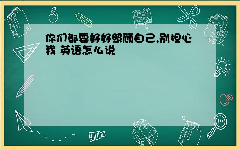 你们都要好好照顾自己,别担心我 英语怎么说