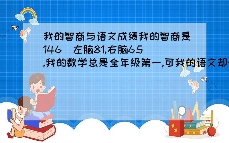 我的智商与语文成绩我的智商是146（左脑81,右脑65）,我的数学总是全年级第一,可我的语文却惨不忍睹,总是考不到95分