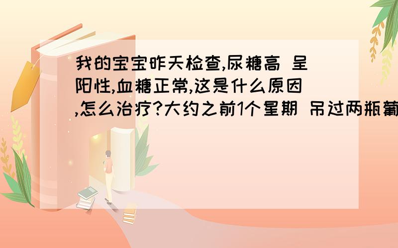 我的宝宝昨天检查,尿糖高 呈阳性,血糖正常,这是什么原因,怎么治疗?大约之前1个星期 吊过两瓶葡萄糖水,这个有影响吗/