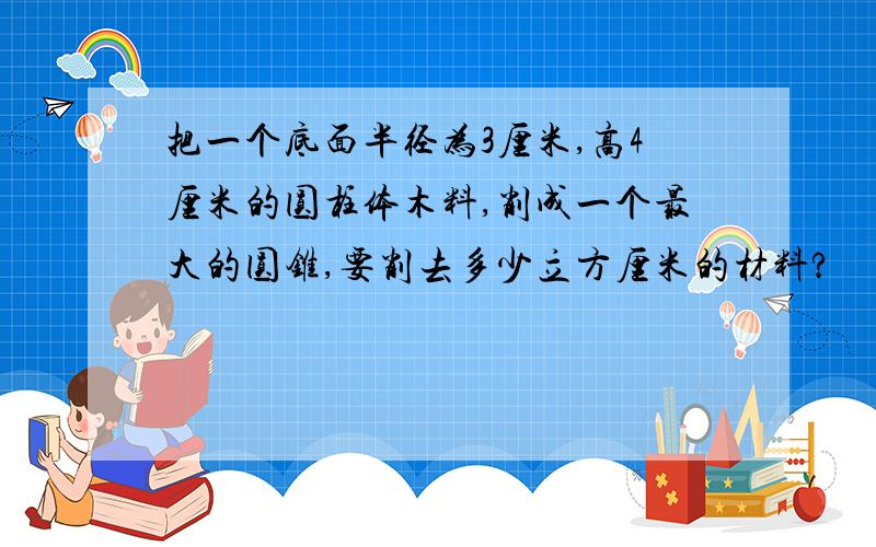 把一个底面半径为3厘米,高4厘米的圆柱体木料,削成一个最大的圆锥,要削去多少立方厘米的材料?