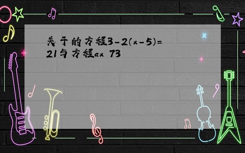 关于的方程3-2（x-5）=21与方程ax−73