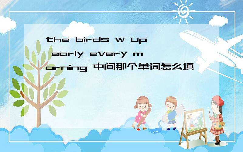 the birds w up early every morning 中间那个单词怎么填