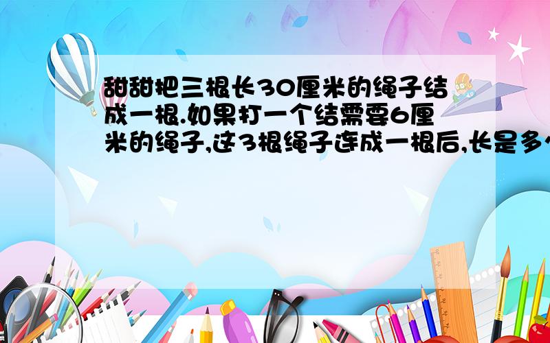 甜甜把三根长30厘米的绳子结成一根.如果打一个结需要6厘米的绳子,这3根绳子连成一根后,长是多少厘米?