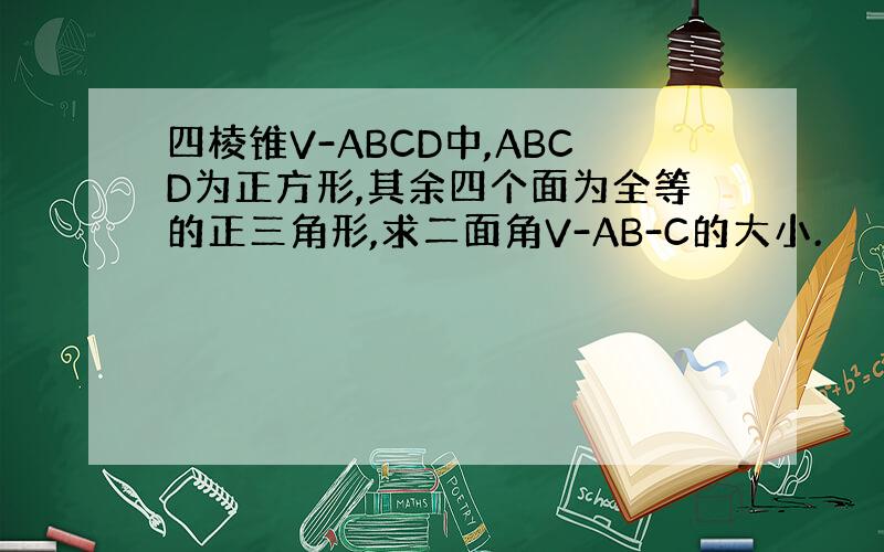 四棱锥V-ABCD中,ABCD为正方形,其余四个面为全等的正三角形,求二面角V-AB-C的大小.