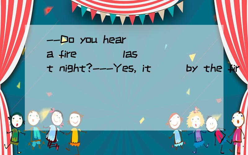 --Do you hear a fire ___ last night?---Yes, it __ by the fir