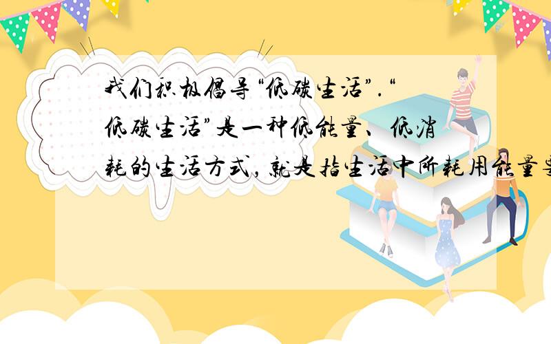 我们积极倡导“低碳生活”．“低碳生活”是一种低能量、低消耗的生活方式，就是指生活中所耗用能量要减少，从而降低二氧化碳的排