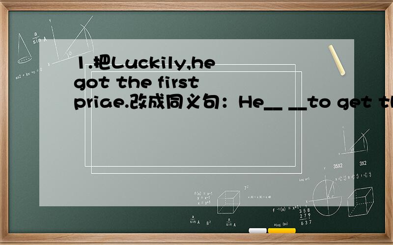 1.把Luckily,he got the first priae.改成同义句：He__ __to get the fi