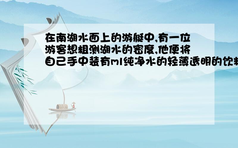 在南湖水面上的游艇中,有一位游客想粗测湖水的密度,他便将自己手中装有ml纯净水的轻薄透明的饮料瓶放入湖水中,当瓶静止时看