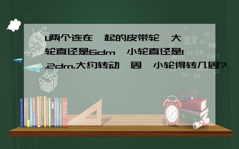 1.两个连在一起的皮带轮,大轮直径是6dm,小轮直径是1.2dm.大约转动一周,小轮得转几周?