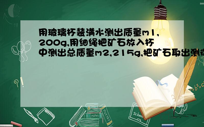 用玻璃杯装满水测出质量m1,200g,用细绳把矿石放入杯中测出总质量m2,215g,把矿石取出测得总质量m3,190g