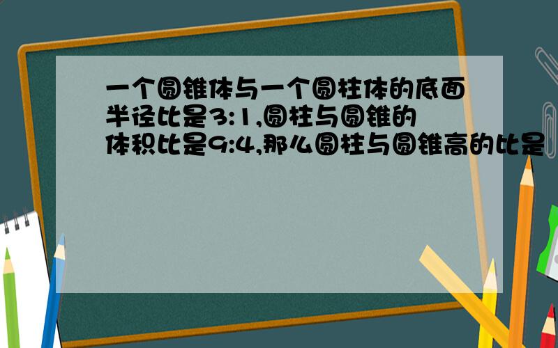 一个圆锥体与一个圆柱体的底面半径比是3:1,圆柱与圆锥的体积比是9:4,那么圆柱与圆锥高的比是（ ：）