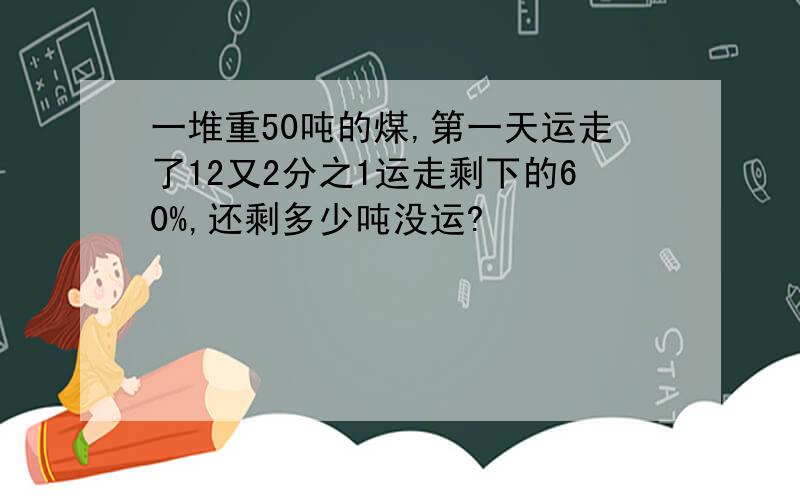 一堆重50吨的煤,第一天运走了12又2分之1运走剩下的60%,还剩多少吨没运?