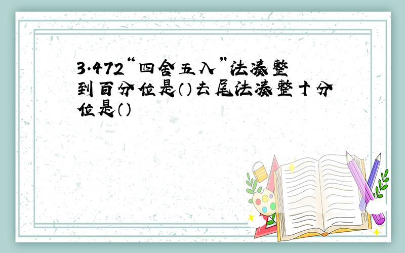 3.472“四舍五入”法凑整到百分位是（）去尾法凑整十分位是（）