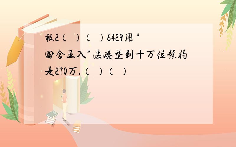 报2（ ）（ ）6429用“四舍五入”法凑整到十万位预约是270万,（ ）（ ）