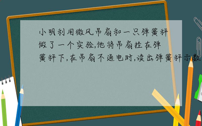 小明利用微风吊扇和一只弹簧秤做了一个实验,他将吊扇挂在弹簧秤下,在吊扇不通电时,读出弹簧秤示数为8N,然后再将吊扇接通电