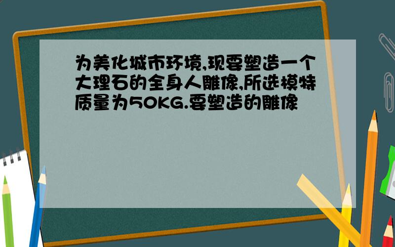 为美化城市环境,现要塑造一个大理石的全身人雕像,所选模特质量为50KG.要塑造的雕像