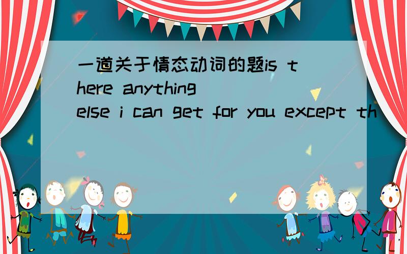 一道关于情态动词的题is there anything else i can get for you except th