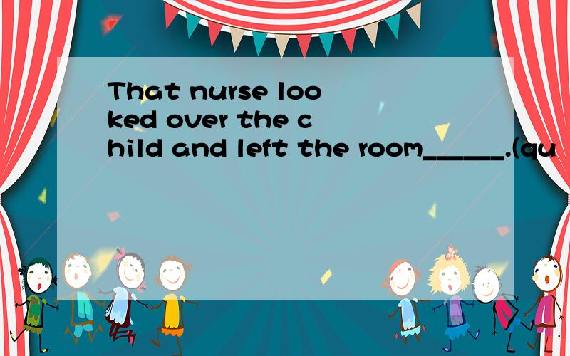 That nurse looked over the child and left the room______.(qu