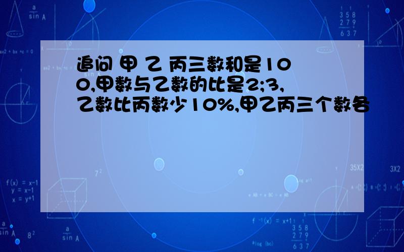 追问 甲 乙 丙三数和是100,甲数与乙数的比是2;3,乙数比丙数少10%,甲乙丙三个数各