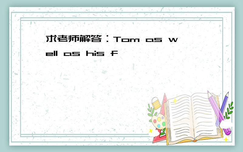 求老师解答：Tom as well as his f