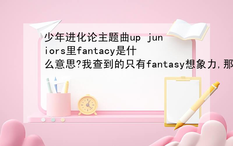 少年进化论主题曲up juniors里fantacy是什么意思?我查到的只有fantasy想象力,那制作人没那么没文化吧