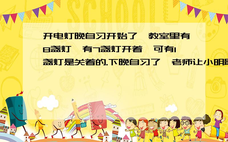 开电灯晚自习开始了,教室里有8盏灯,有7盏灯开着,可有1盏灯是关着的.下晚自习了,老师让小明最后把门窗关好,电灯也关上,