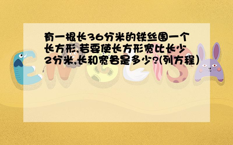 有一根长36分米的铁丝围一个长方形,若要使长方形宽比长少2分米,长和宽各是多少?(列方程）