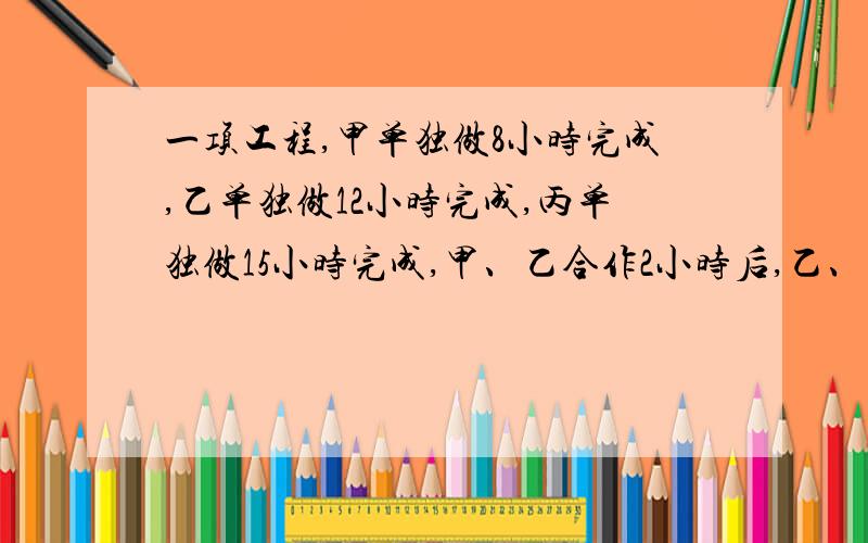 一项工程,甲单独做8小时完成,乙单独做12小时完成,丙单独做15小时完成,甲、乙合作2小时后,乙、丙再合作3小时,剩下的